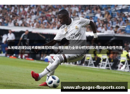 从关键进球到战术牵制维尼修斯比赛影响力全景分析对球队胜负的决定性作用