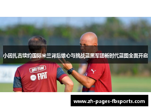 小因扎吉续约国际米兰背后雄心与挑战蓝黑军团新时代蓝图全面开启