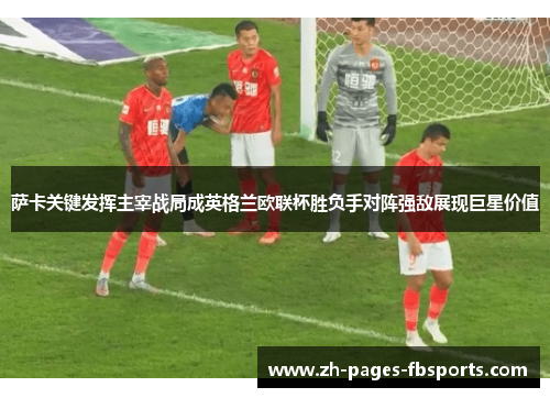 萨卡关键发挥主宰战局成英格兰欧联杯胜负手对阵强敌展现巨星价值